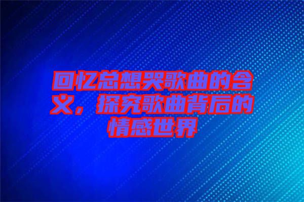 回憶總想哭歌曲的含義,探究歌曲背后的情感世界