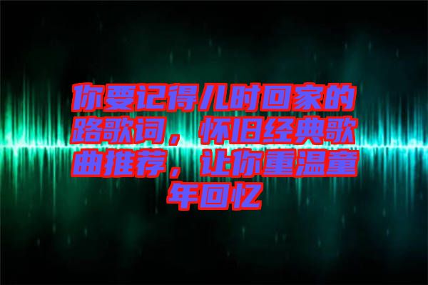 你要記得兒時回家的路歌詞,懷舊經典歌曲推薦,讓你重溫童年回憶