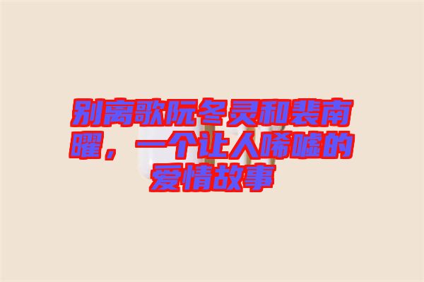 別離歌阮冬靈和裴南曜，一個讓人唏噓的愛情故事