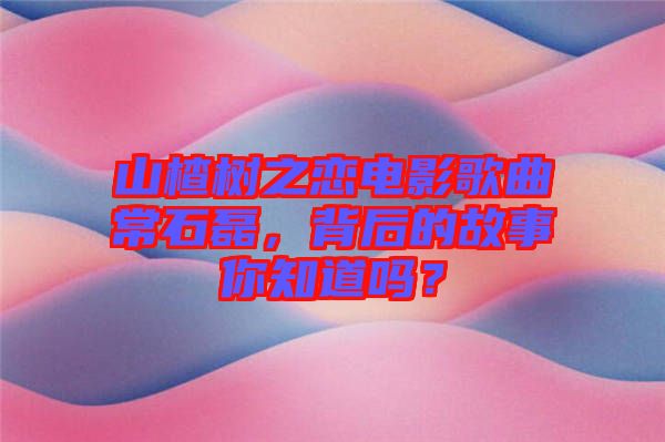 山楂樹之戀電影歌曲常石磊，背后的故事你知道嗎？