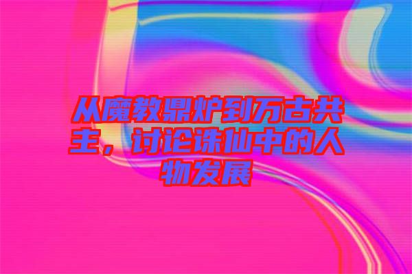 從魔教鼎爐到萬古共主,討論誅仙中的人物發展