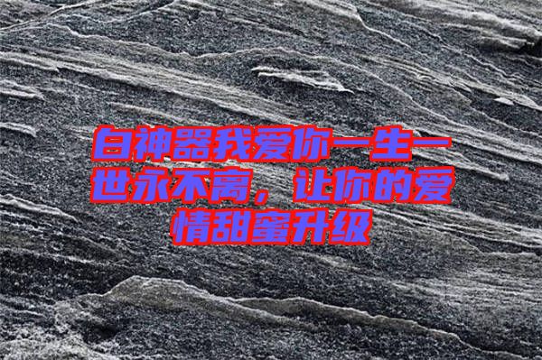 白神器我愛你一生一世永不離,讓你的愛情甜蜜升級(jí)