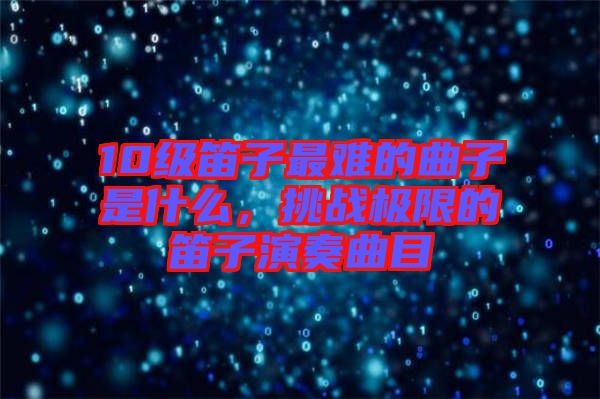 10級笛子最難的曲子是什么，挑戰(zhàn)極限的笛子演奏曲目