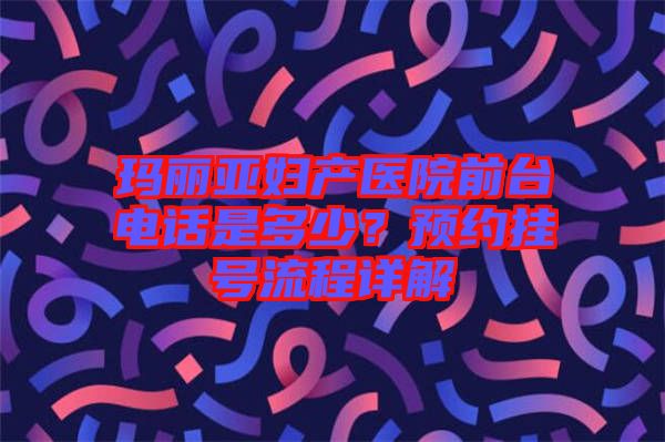 瑪麗亞婦產(chǎn)醫(yī)院前臺(tái)電話是多少?預(yù)約掛號(hào)流程詳解