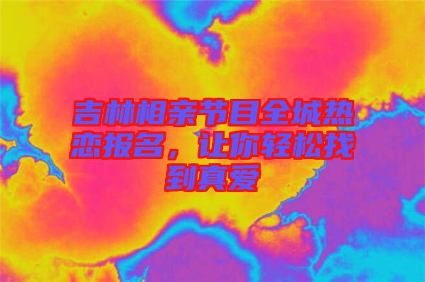 吉林相親節目全城熱戀報名，讓你輕松找到真愛