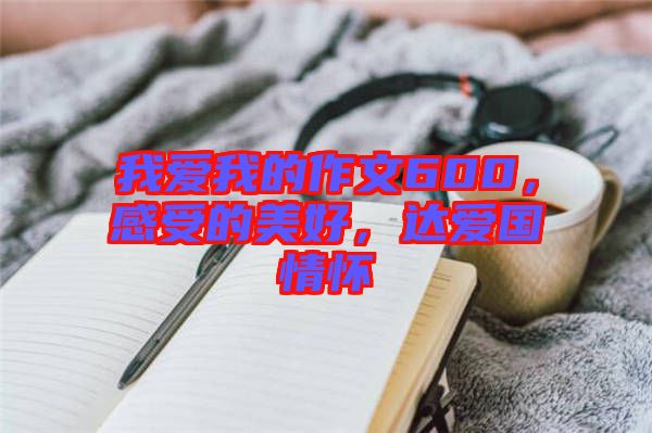 我愛我的作文600，感受的美好，達愛國情懷