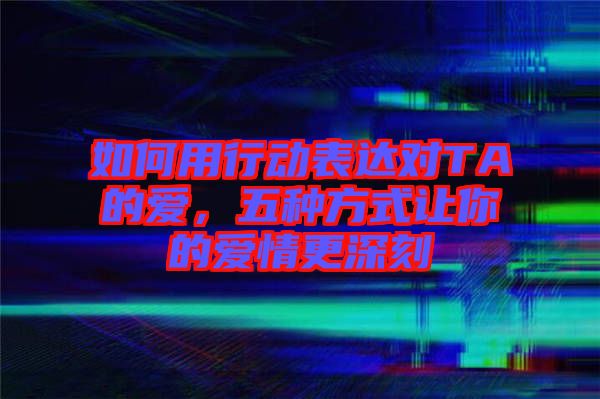 如何用行動表達對TA的愛,五種方式讓你的愛情更深刻