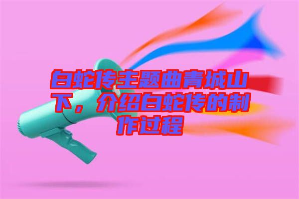 白蛇傳主題曲青城山下,介紹白蛇傳的制作過程