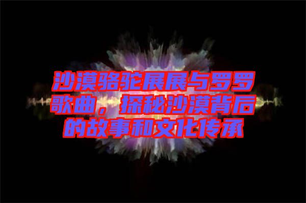 沙漠駱駝?wù)拐古c羅羅歌曲,探秘沙漠背后的故事和文化傳承