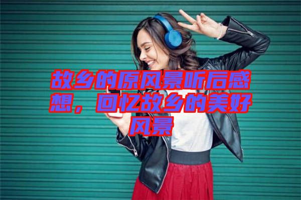 故鄉的原風景聽后感想,回憶故鄉的美好風景