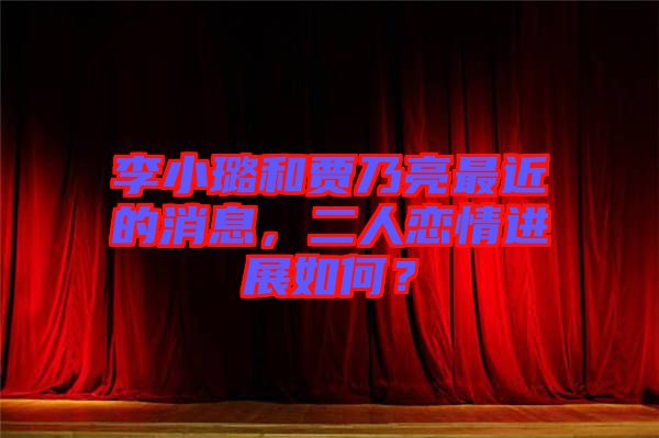 李小璐和賈乃亮最近的消息，二人戀情進展如何？