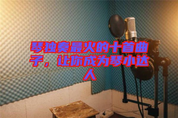 琴獨奏最火的十首曲子,讓你成為琴小達人