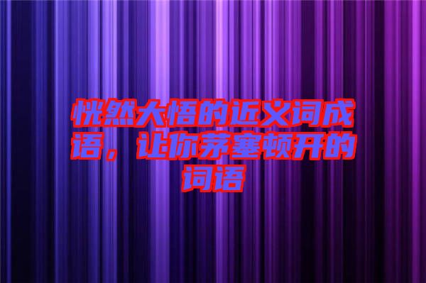 恍然大悟的近義詞成語,讓你茅塞頓開的詞語