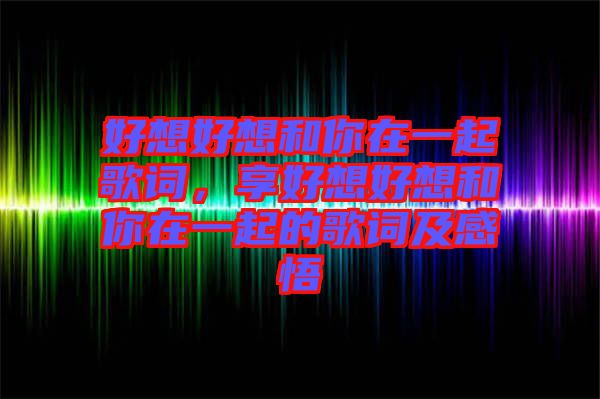 好想好想和你在一起歌詞，享好想好想和你在一起的歌詞及感悟