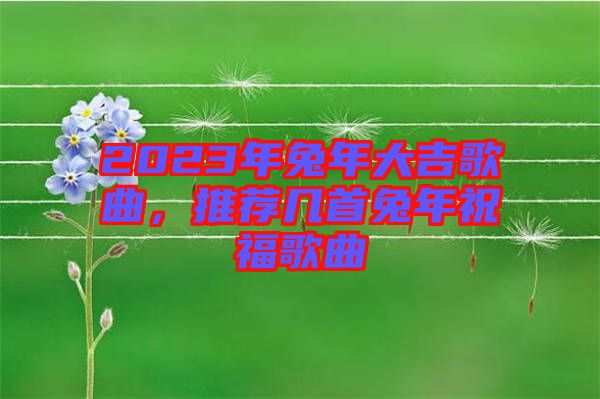 2023年兔年大吉歌曲，推薦幾首兔年祝福歌曲