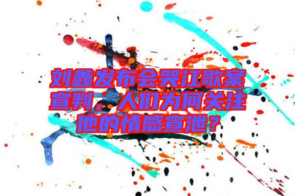 劉鑫發布會哭江歌案宣判，人們為何關注他的情感宣泄？