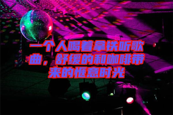 一個人喝著拿鐵聽歌曲，舒緩的和咖啡帶來的愜意時光