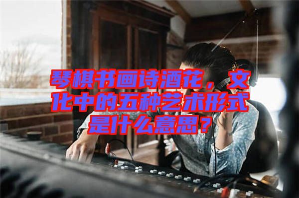 琴棋書畫詩酒花，文化中的五種藝術形式是什么意思？