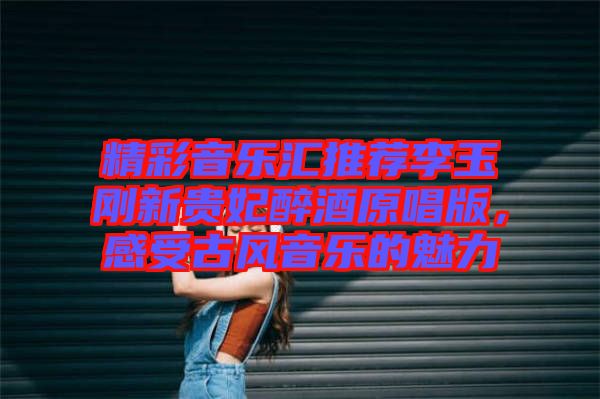 精彩音樂匯推薦李玉剛新貴妃醉酒原唱版，感受古風(fēng)音樂的魅力