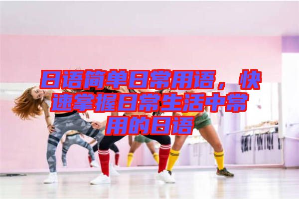 日語簡單日常用語,快速掌握日常生活中常用的日語