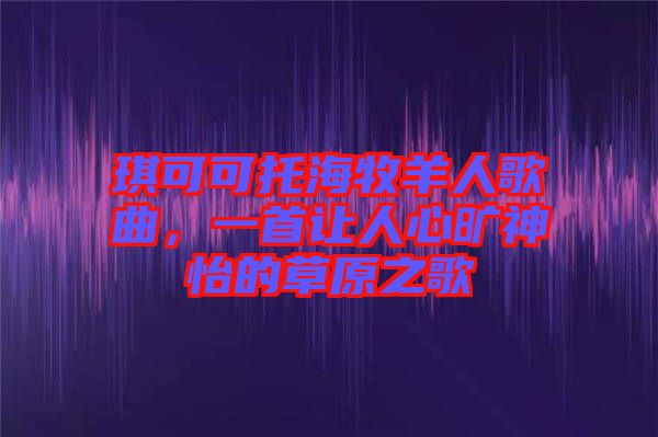 琪可可托海牧羊人歌曲,一首讓人心曠神怡的草原之歌