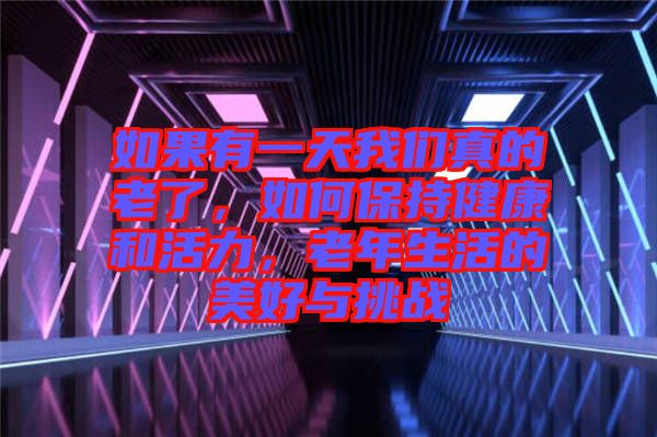 如果有一天我們真的老了，如何保持健康和活力，老年生活的美好與挑戰