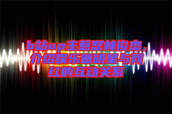 b站up主惹怒林俊杰,介紹娛樂圈明星與網紅的互動關系