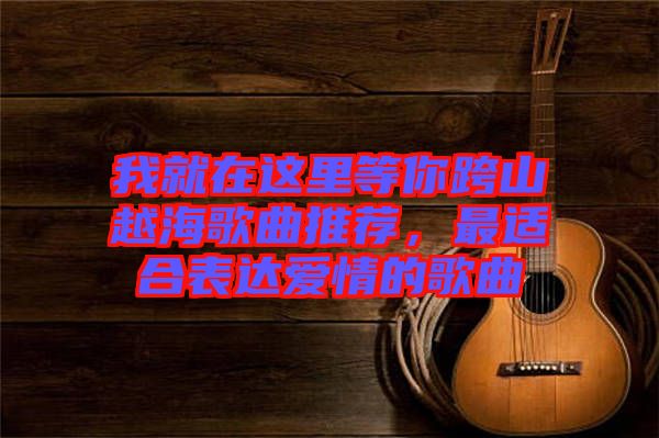 我就在這里等你跨山越海歌曲推薦,最適合表達愛情的歌曲