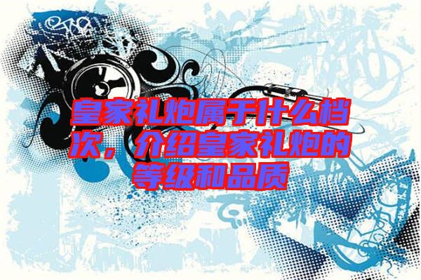 皇家禮炮屬于什么檔次,介紹皇家禮炮的等級和品質