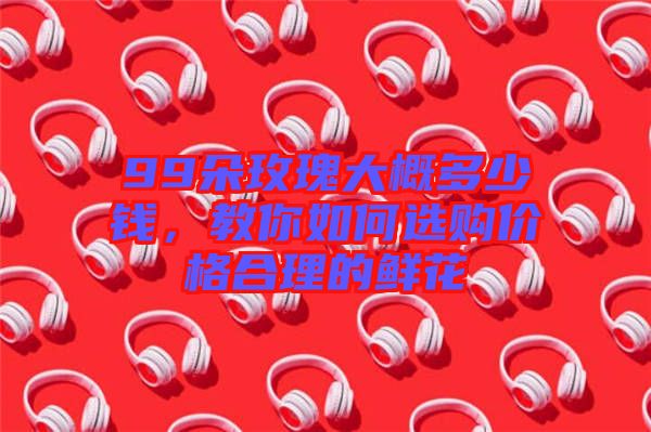 99朵玫瑰大概多少錢，教你如何選購價格合理的鮮花