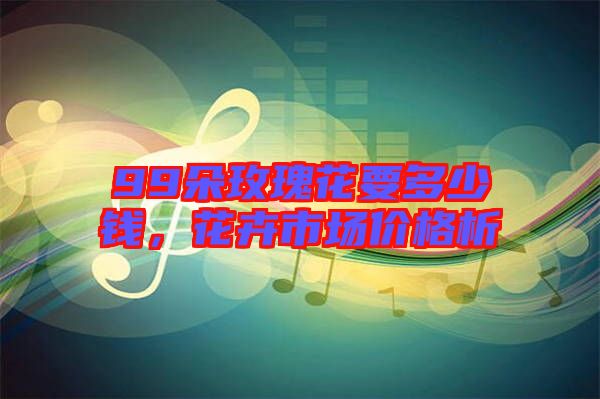 99朵玫瑰花要多少錢，花卉市場價格析