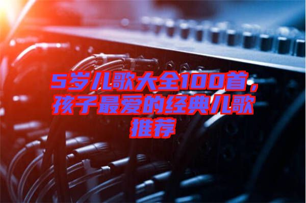 5歲兒歌大全100首，孩子最愛的經典兒歌推薦