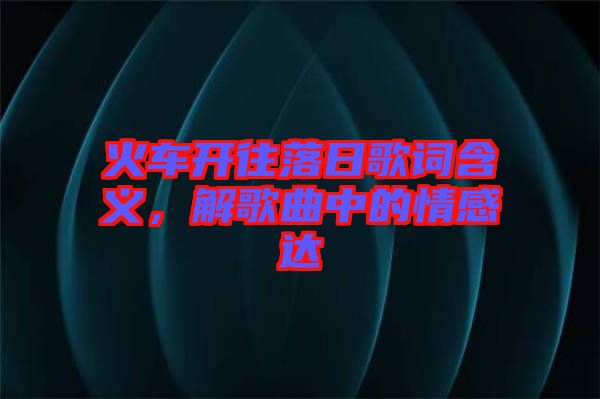 火車開往落日歌詞含義，解歌曲中的情感達