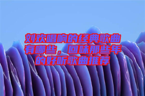 劉歡唱響的經(jīng)典歌曲有哪些，回味那些年的好聽(tīng)歌曲推薦