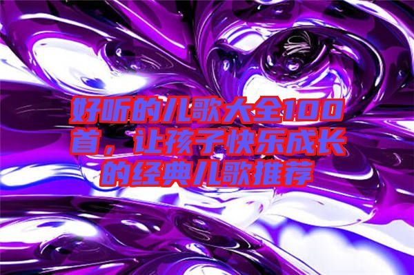 好聽的兒歌大全100首，讓孩子快樂成長的經典兒歌推薦