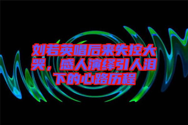 劉若英唱后來失控大哭，感人演繹引人淚下的心路歷程