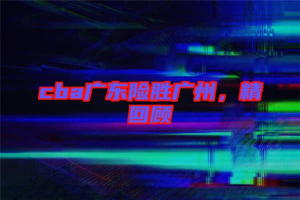 cba廣東險(xiǎn)勝廣州,精回顧