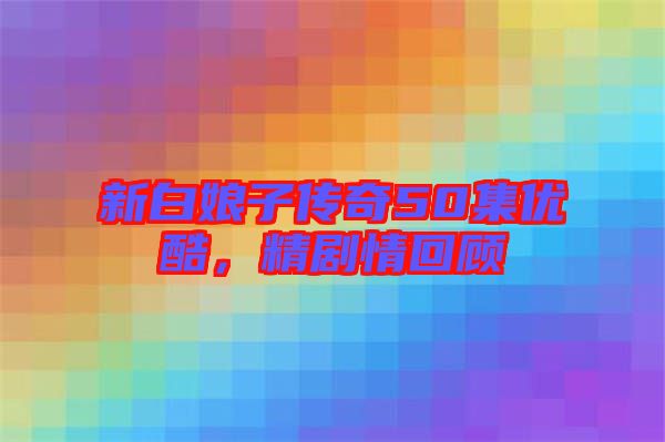 新白娘子傳奇50集優(yōu)酷，精劇情回顧