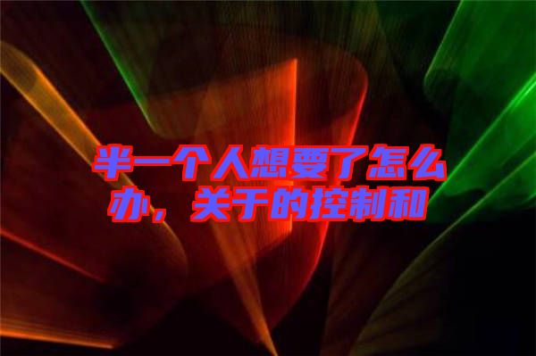 半一個人想要了怎么辦,關(guān)于的控制和