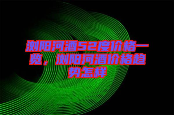 瀏陽河酒52度價格一覽，瀏陽河酒價格趨勢怎樣