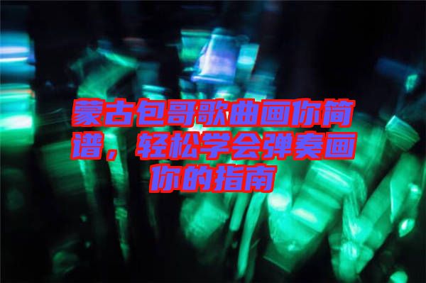 蒙古包哥歌曲畫你簡譜,輕松學會彈奏畫你的指南