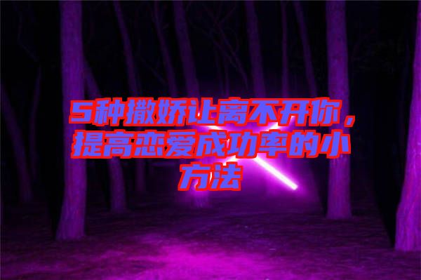 5種撒嬌讓離不開你，提高戀愛成功率的小方法