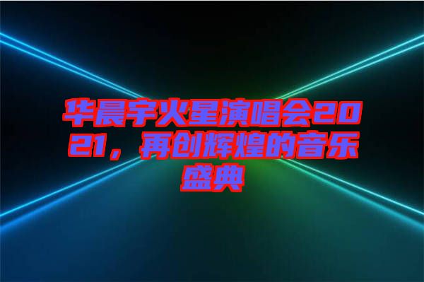 華晨宇火星演唱會2021,再創(chuàng)輝煌的音樂盛典