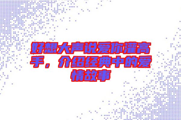 好想大聲說愛你灌高手,介紹經(jīng)典中的愛情故事