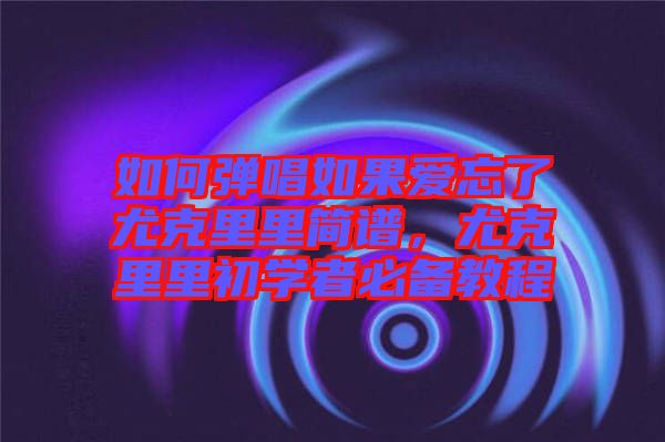 如何彈唱如果愛忘了尤克里里簡譜,尤克里里初學者必備教程