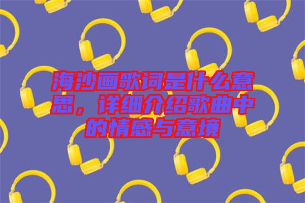 海沙畫歌詞是什么意思，詳細介紹歌曲中的情感與意境