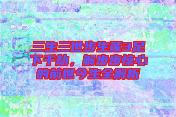 三生三世步生蓮3足下千劫，解步步驚心的前世今生全解析
