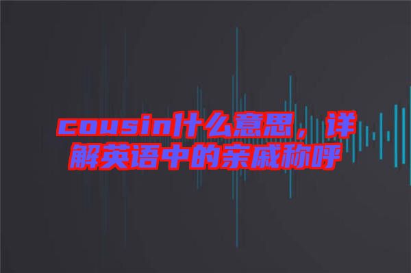 cousin什么意思,詳解英語中的親戚稱呼