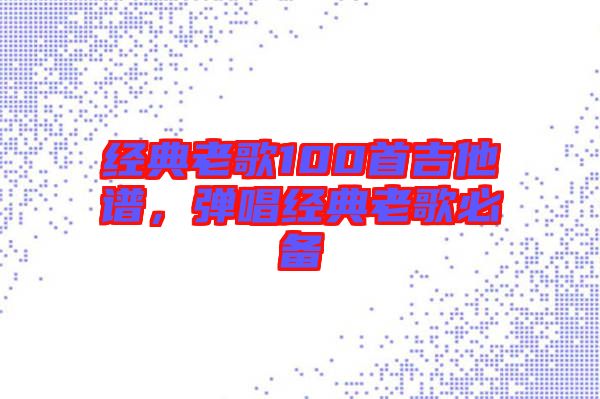 經(jīng)典老歌100首吉他譜,彈唱經(jīng)典老歌必備