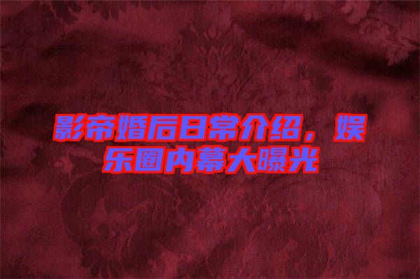 影帝婚后日常介紹,娛樂圈內幕大曝光